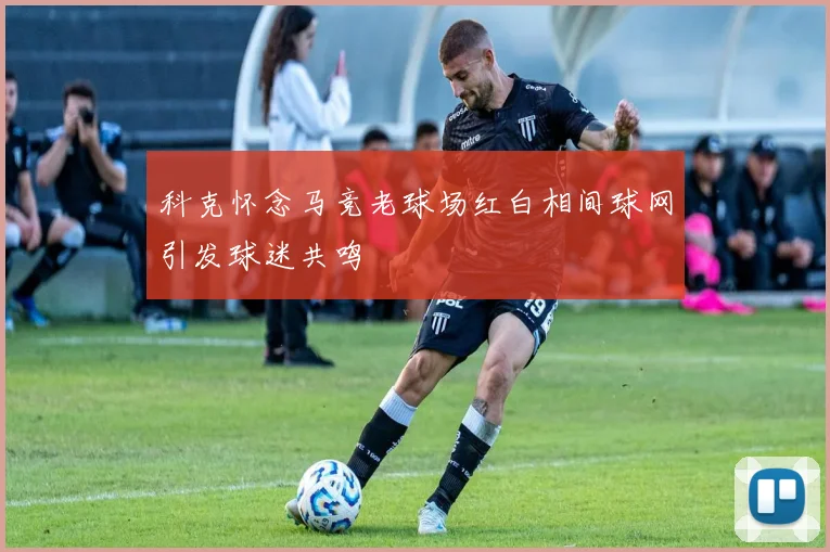 科克怀念马竞老球场红白相间球网引发球迷共鸣
