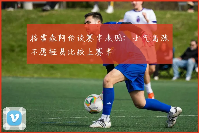 格雷森阿伦谈赛季表现：士气高涨不愿轻易比较上赛季