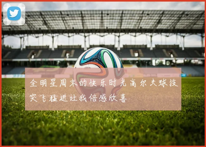 全明星周末的快乐时光高尔夫球技突飞猛进让我倍感欣喜