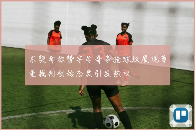 东契奇称赞字母哥争抢球权展现尊重裁判初始态度引发热议