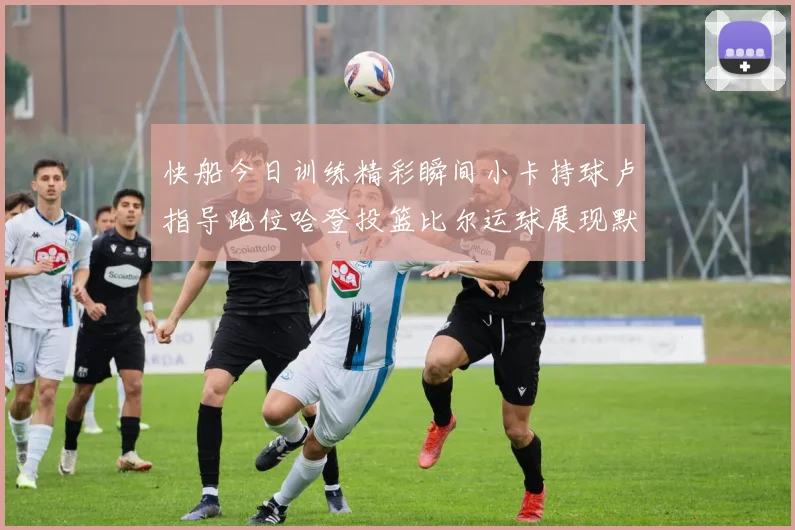 快船今日训练精彩瞬间小卡持球卢指导跑位哈登投篮比尔运球展现默契