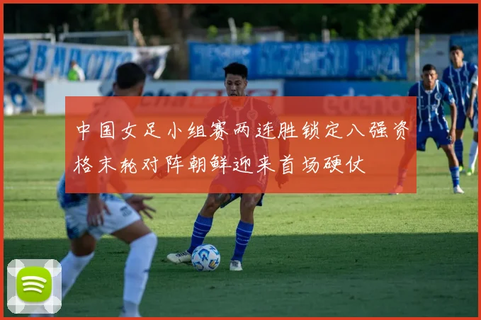 中国女足小组赛两连胜锁定八强资格末轮对阵朝鲜迎来首场硬仗