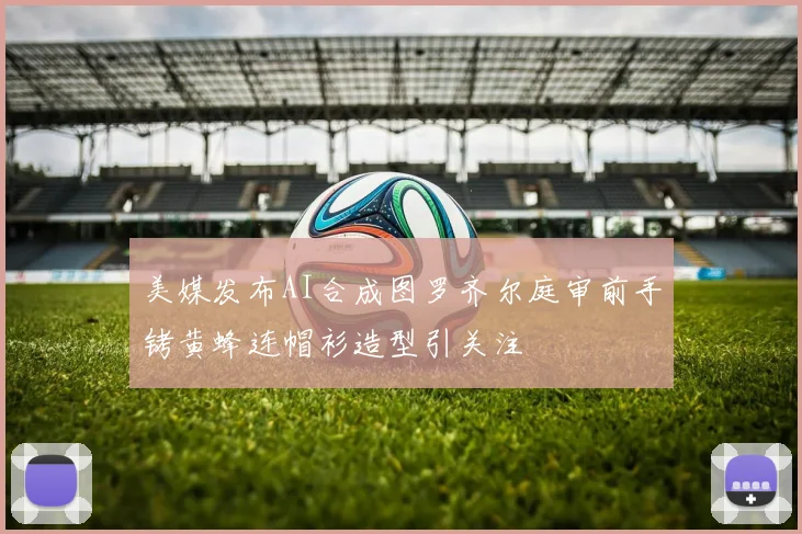 美媒发布AI合成图罗齐尔庭审前手铐黄蜂连帽衫造型引关注