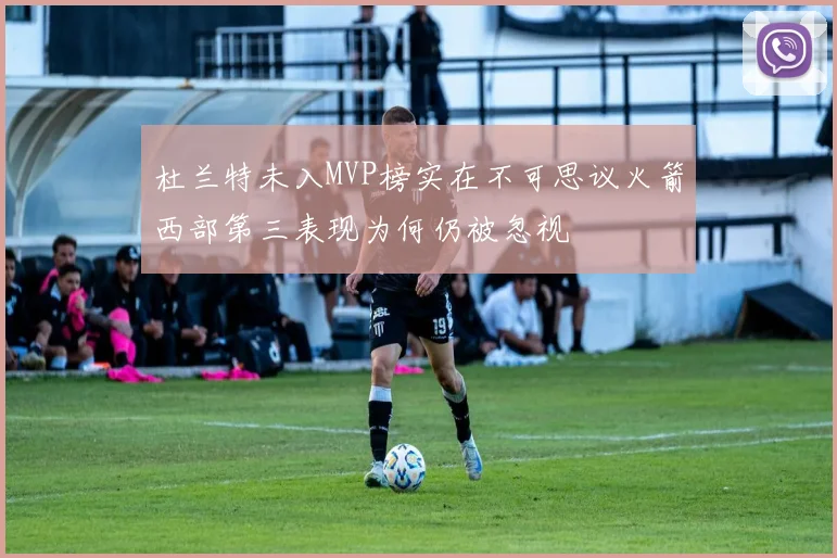 杜兰特未入MVP榜实在不可思议火箭西部第三表现为何仍被忽视