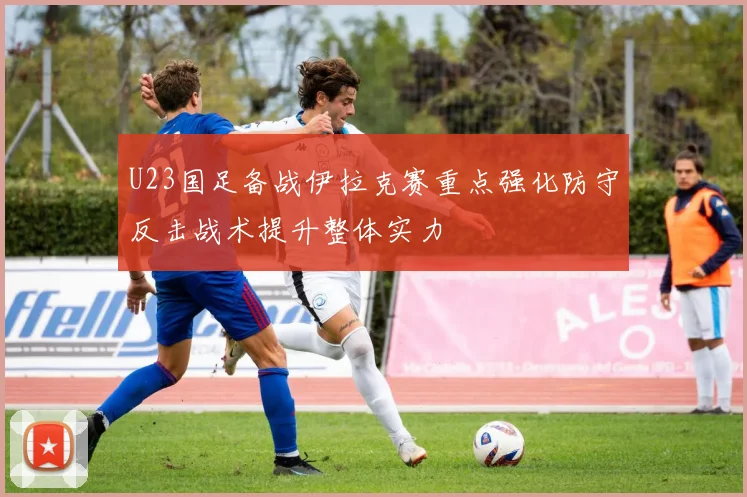 U23国足备战伊拉克赛重点强化防守反击战术提升整体实力