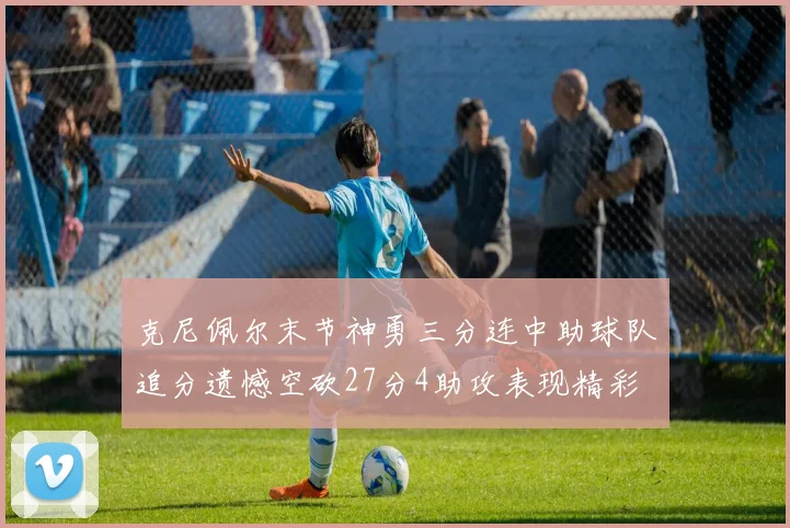 克尼佩尔末节神勇三分连中助球队追分遗憾空砍27分4助攻表现精彩
