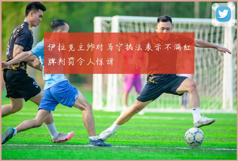 伊拉克主帅对马宁执法表示不满红牌判罚令人惊讶
