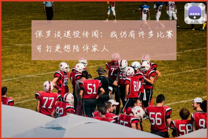 保罗谈退役传闻：我仍有许多比赛可打更想陪伴家人