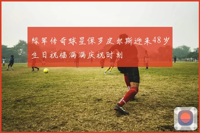 绿军传奇球星保罗皮尔斯迎来48岁生日祝福满满庆祝时刻