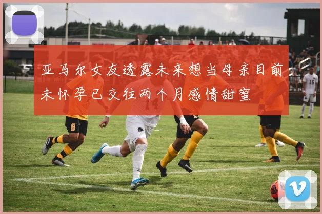 亚马尔女友透露未来想当母亲目前未怀孕已交往两个月感情甜蜜