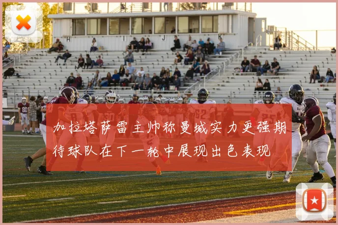 加拉塔萨雷主帅称曼城实力更强期待球队在下一轮中展现出色表现
