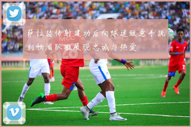 萨拉赫传射建功后向球迷致意手抚利物浦队徽展现忠诚与热爱