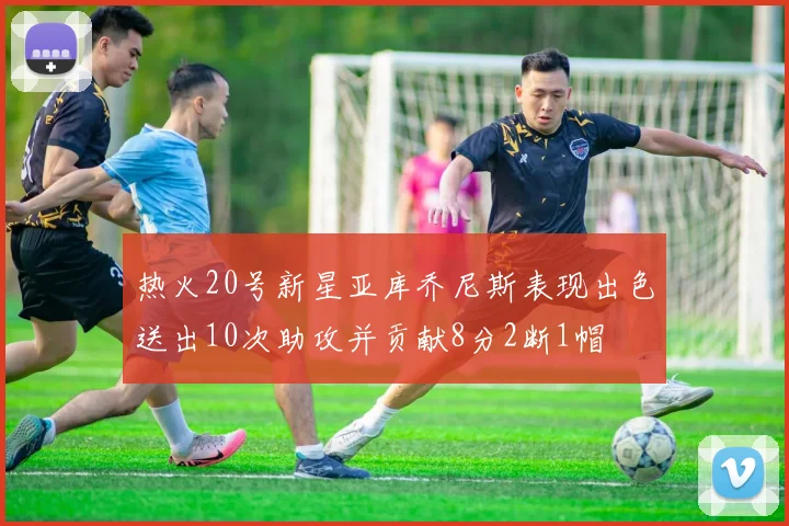 热火20号新星亚库乔尼斯表现出色送出10次助攻并贡献8分2断1帽