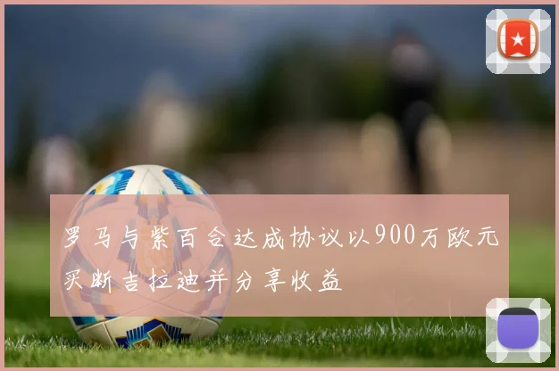 罗马与紫百合达成协议以900万欧元买断吉拉迪并分享收益