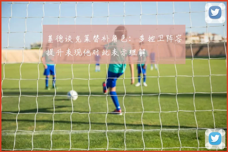 基德谈克莱替补角色：多控卫阵容提升表现他对此表示理解