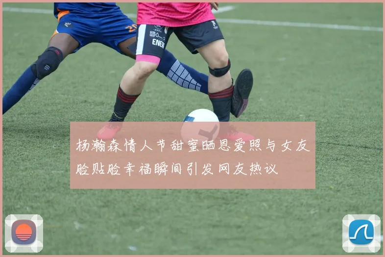 杨瀚森情人节甜蜜晒恩爱照与女友脸贴脸幸福瞬间引发网友热议