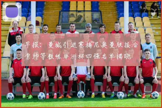 早报：曼城引进塞梅尼奥曼联接洽索帅等教练非洲杯四强名单揭晓