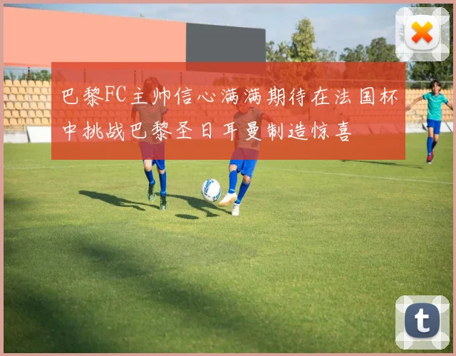 巴黎FC主帅信心满满期待在法国杯中挑战巴黎圣日耳曼制造惊喜