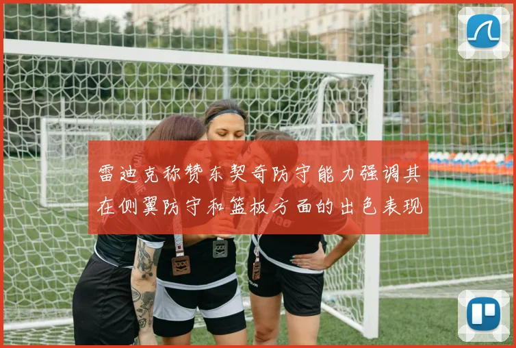雷迪克称赞东契奇防守能力强调其在侧翼防守和篮板方面的出色表现