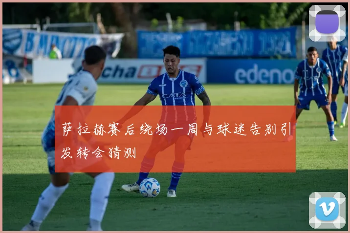 萨拉赫赛后绕场一周与球迷告别引发转会猜测