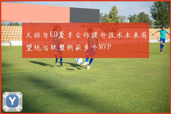 文班与KD夏季合作提升技术未来有望统治联盟斩获多个MVP