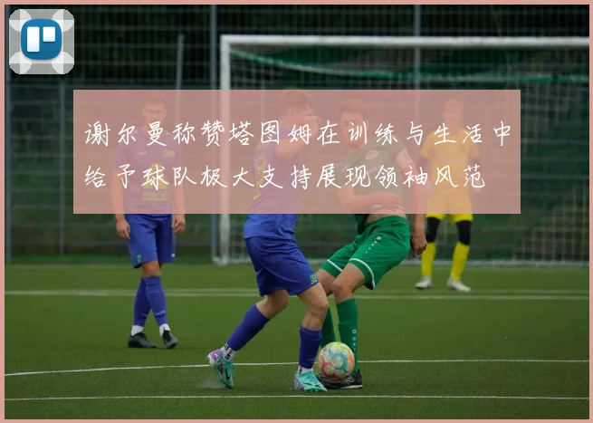 谢尔曼称赞塔图姆在训练与生活中给予球队极大支持展现领袖风范