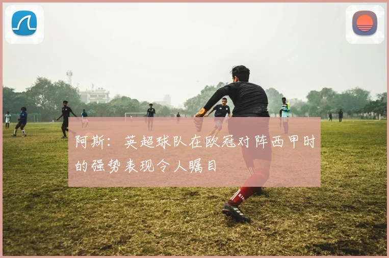 阿斯：英超球队在欧冠对阵西甲时的强势表现令人瞩目
