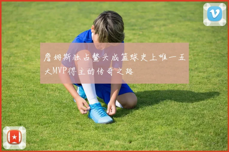 詹姆斯独占鳌头成篮球史上唯一五大MVP得主的传奇之路