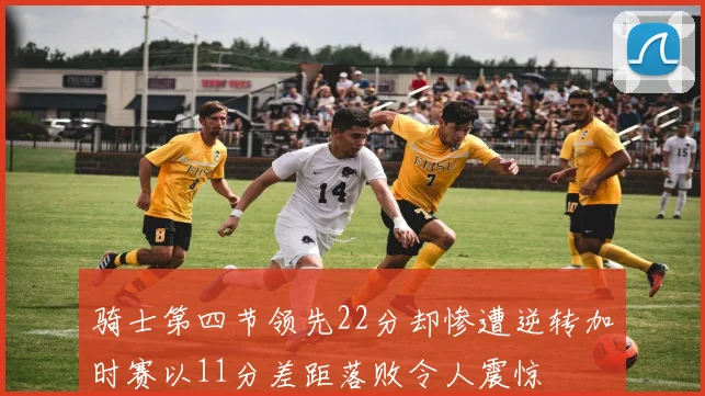 骑士第四节领先22分却惨遭逆转加时赛以11分差距落败令人震惊